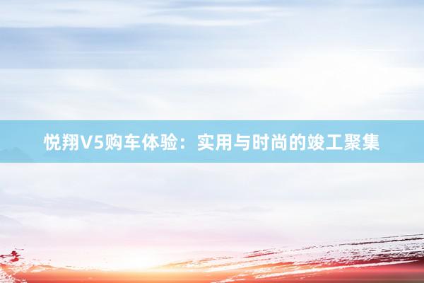 悦翔V5购车体验：实用与时尚的竣工聚集